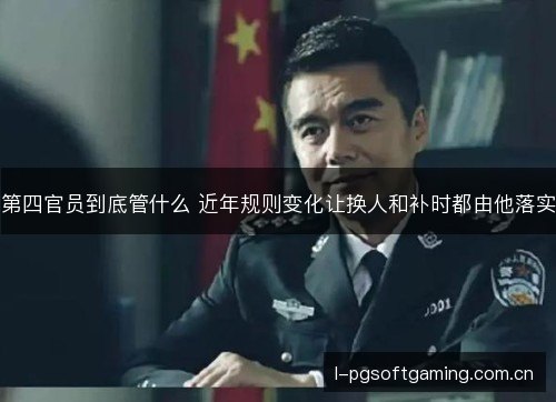 第四官员到底管什么 近年规则变化让换人和补时都由他落实